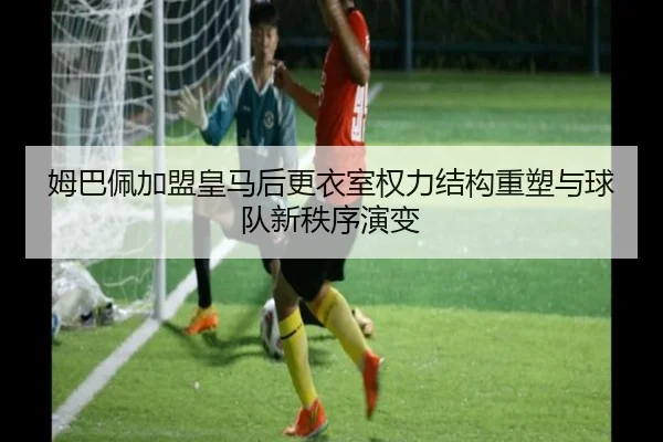 姆巴佩加盟皇马后更衣室权力结构重塑与球队新秩序演变